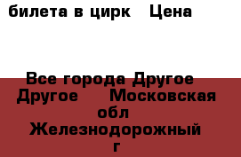 2 билета в цирк › Цена ­ 800 - Все города Другое » Другое   . Московская обл.,Железнодорожный г.